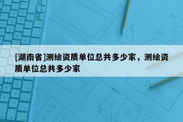 [湖南省]测绘资质单位总共多少家，测绘资质单位总共多少家