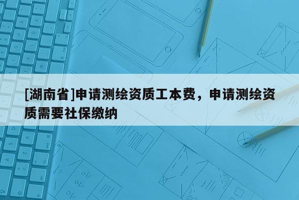 [湖南省]申请测绘资质工本费，申请测绘资质需要社保缴纳