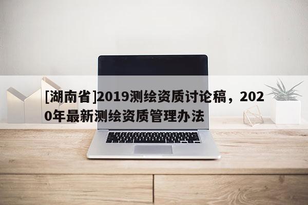 [湖南省]2019测绘资质讨论稿，2020年最新测绘资质管理办法