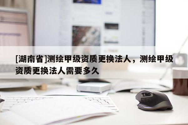 [湖南省]测绘甲级资质更换法人，测绘甲级资质更换法人需要多久