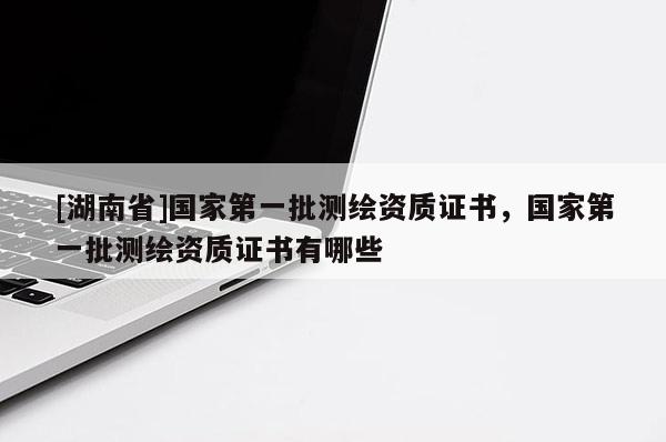 [湖南省]国家第一批测绘资质证书，国家第一批测绘资质证书有哪些
