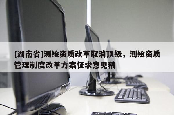 [湖南省]测绘资质改革取消顶级，测绘资质管理制度改革方案征求意见稿
