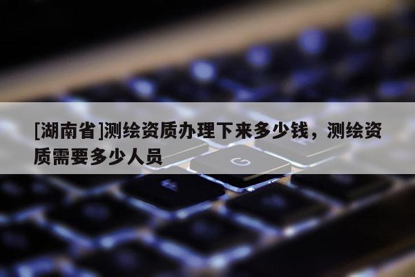 [湖南省]测绘资质办理下来多少钱，测绘资质需要多少人员