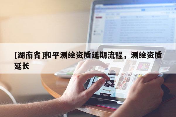 [湖南省]和平测绘资质延期流程，测绘资质延长