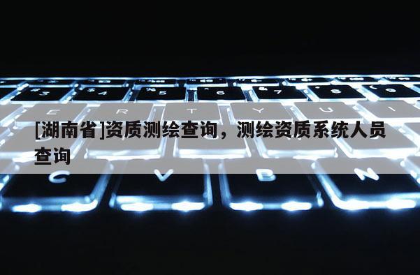 [湖南省]资质测绘查询，测绘资质系统人员查询