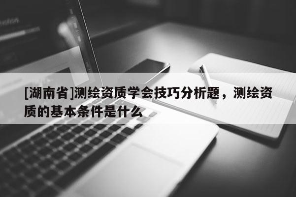 [湖南省]测绘资质学会技巧分析题，测绘资质的基本条件是什么