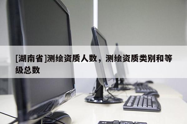 [湖南省]测绘资质人数，测绘资质类别和等级总数
