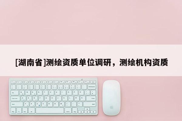 [湖南省]测绘资质单位调研，测绘机构资质