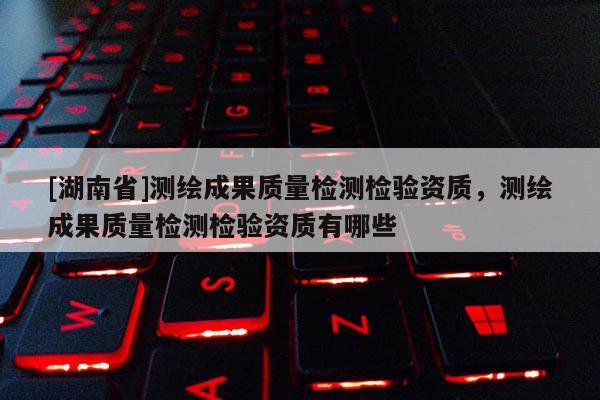 [湖南省]测绘成果质量检测检验资质，测绘成果质量检测检验资质有哪些