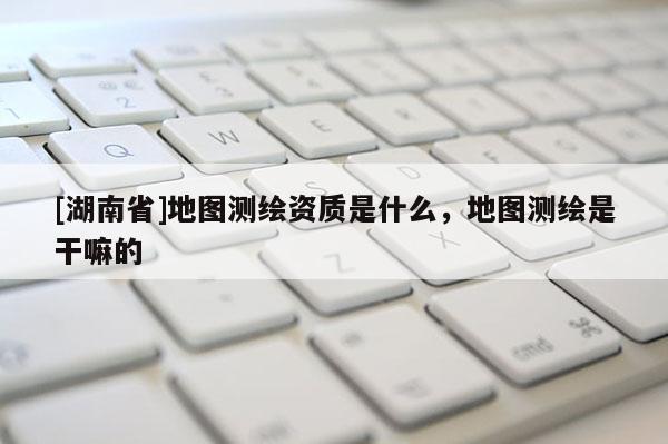 [湖南省]地图测绘资质是什么，地图测绘是干嘛的