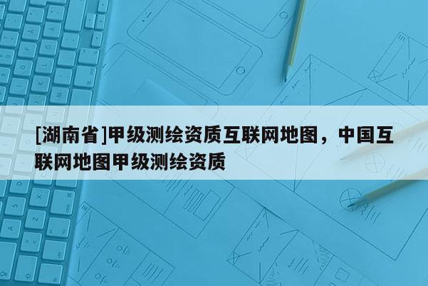 [湖南省]甲级测绘资质互联网地图，中国互联网地图甲级测绘资质