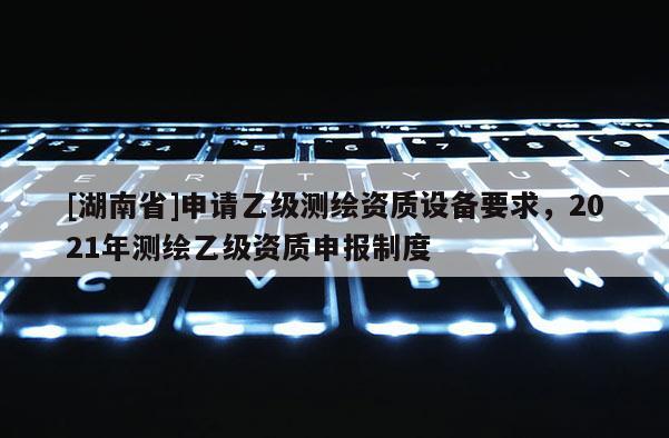 [湖南省]申请乙级测绘资质设备要求，2021年测绘乙级资质申报制度