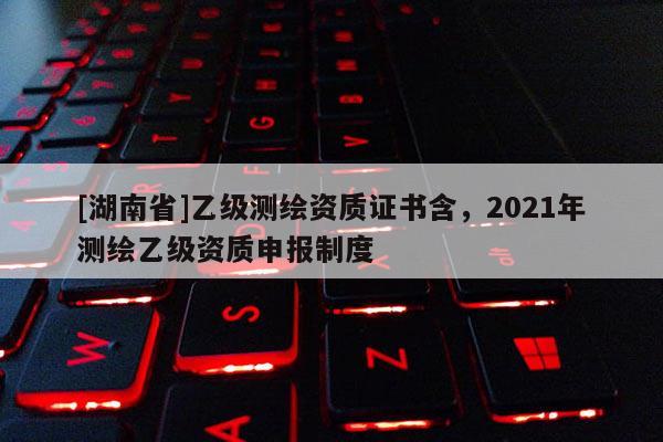[湖南省]乙级测绘资质证书含，2021年测绘乙级资质申报制度