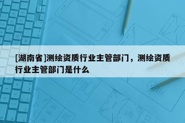 [湖南省]测绘资质行业主管部门，测绘资质行业主管部门是什么