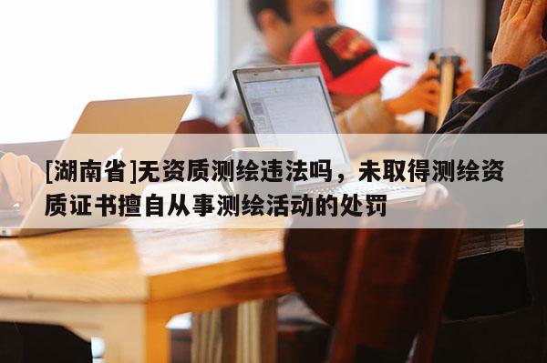 [湖南省]无资质测绘违法吗，未取得测绘资质证书擅自从事测绘活动的处罚