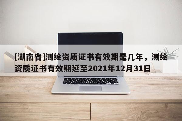 [湖南省]测绘资质证书有效期是几年，测绘资质证书有效期延至2021年12月31日