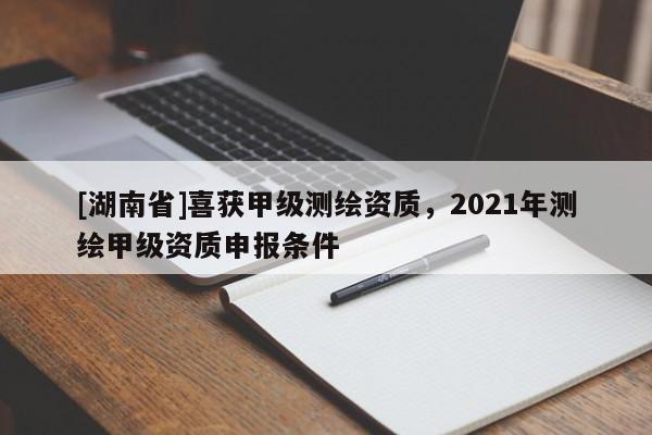 [湖南省]喜获甲级测绘资质，2021年测绘甲级资质申报条件