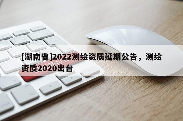 [湖南省]2022测绘资质延期公告，测绘资质2020出台