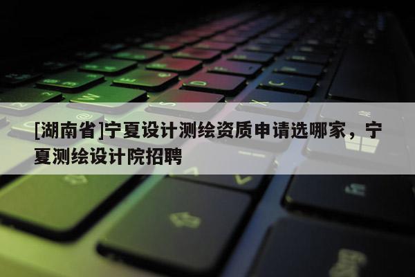 [湖南省]宁夏设计测绘资质申请选哪家，宁夏测绘设计院招聘