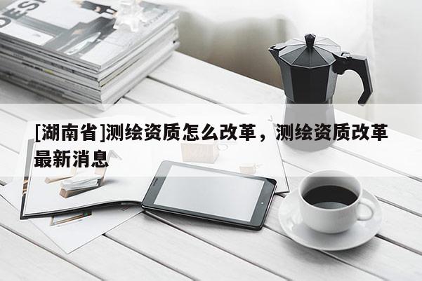 [湖南省]测绘资质怎么改革，测绘资质改革最新消息