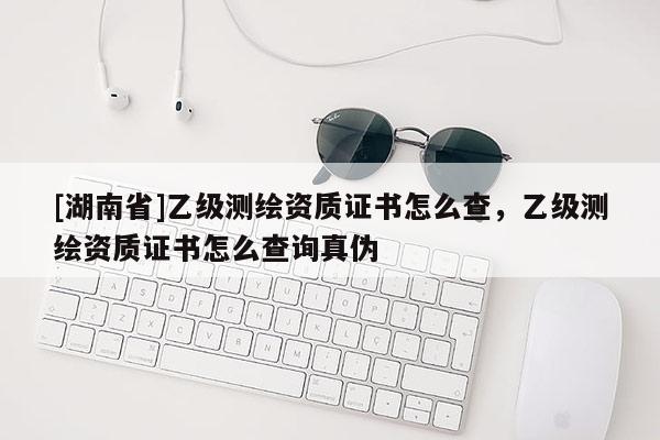 [湖南省]乙级测绘资质证书怎么查，乙级测绘资质证书怎么查询真伪
