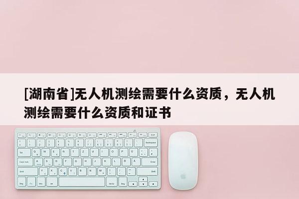 [湖南省]无人机测绘需要什么资质，无人机测绘需要什么资质和证书