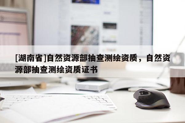 [湖南省]自然资源部抽查测绘资质，自然资源部抽查测绘资质证书