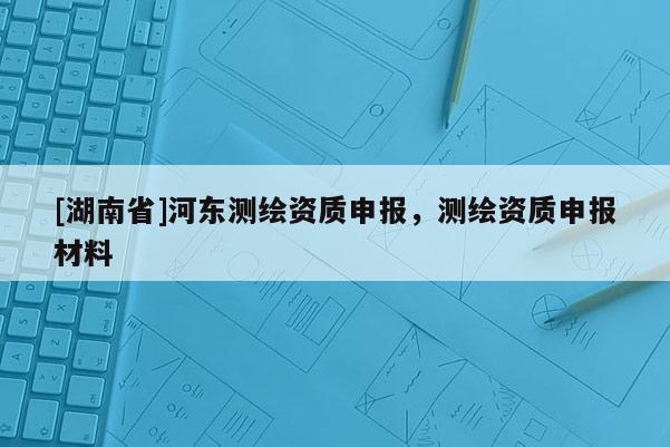 [湖南省]河东测绘资质申报，测绘资质申报材料