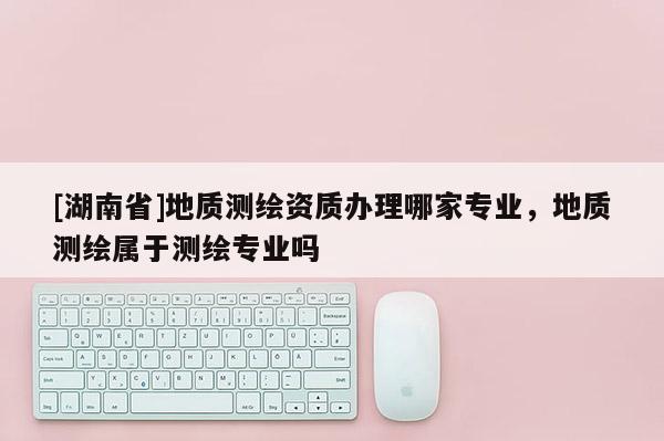 [湖南省]地质测绘资质办理哪家专业，地质测绘属于测绘专业吗