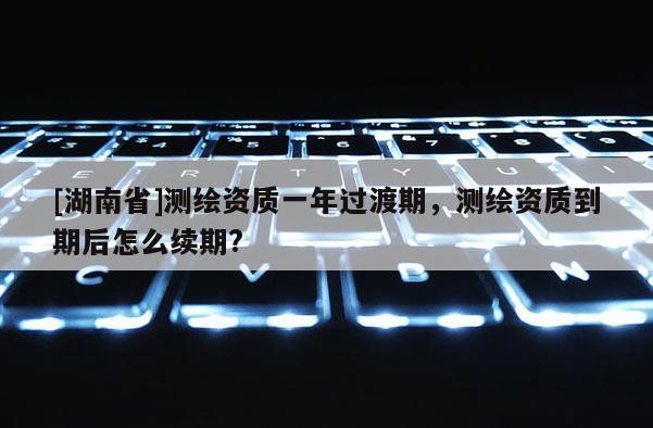 [湖南省]测绘资质一年过渡期，测绘资质到期后怎么续期?
