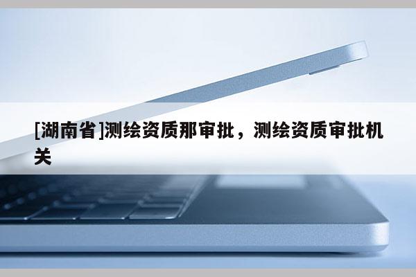 [湖南省]测绘资质那审批，测绘资质审批机关
