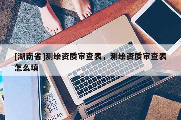 [湖南省]测绘资质审查表，测绘资质审查表怎么填
