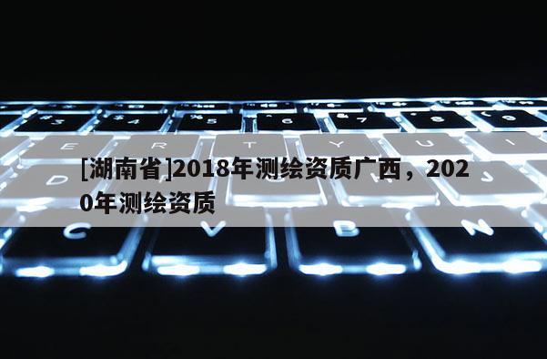[湖南省]2018年测绘资质广西，2020年测绘资质