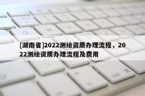 [湖南省]2022测绘资质办理流程，2022测绘资质办理流程及费用