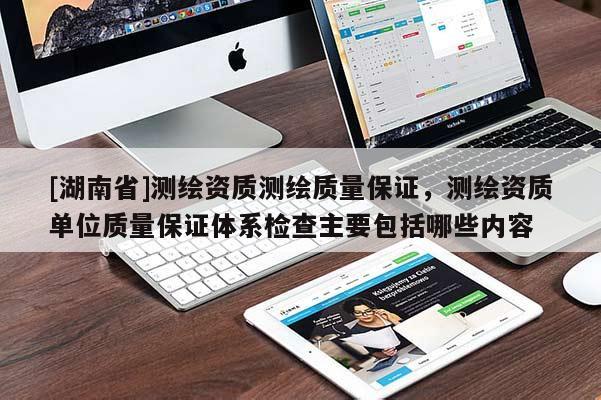 [湖南省]测绘资质测绘质量保证，测绘资质单位质量保证体系检查主要包括哪些内容