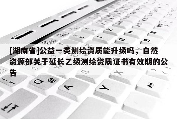 [湖南省]公益一类测绘资质能升级吗，自然资源部关于延长乙级测绘资质证书有效期的公告
