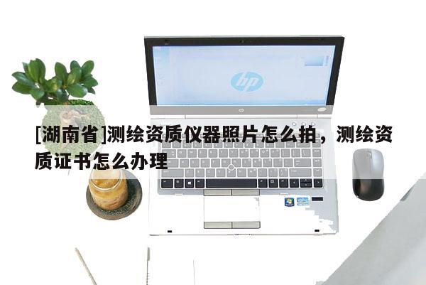 [湖南省]测绘资质仪器照片怎么拍，测绘资质证书怎么办理