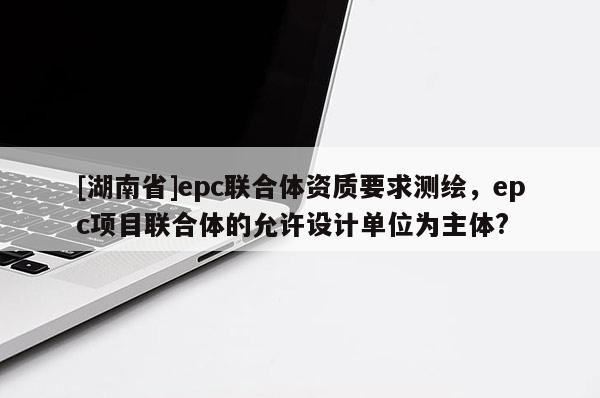 [湖南省]epc联合体资质要求测绘，epc项目联合体的允许设计单位为主体?