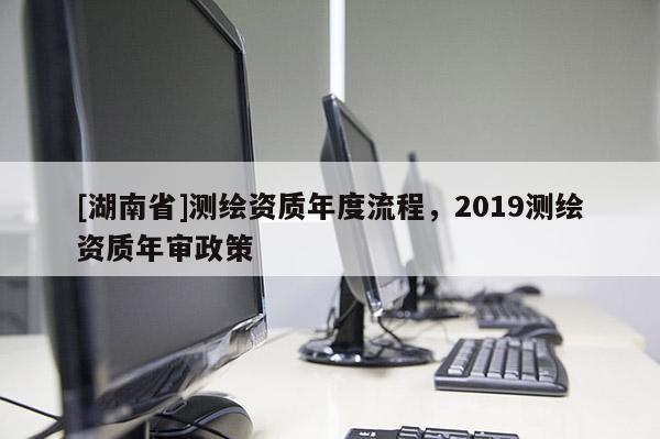 [湖南省]测绘资质年度流程，2019测绘资质年审政策