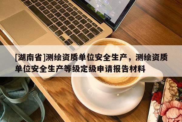[湖南省]测绘资质单位安全生产，测绘资质单位安全生产等级定级申请报告材料