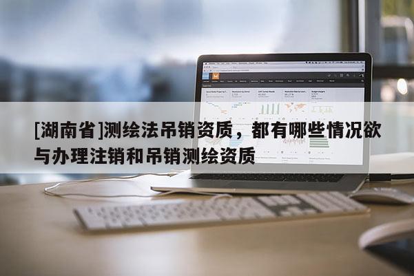 [湖南省]测绘法吊销资质，都有哪些情况欲与办理注销和吊销测绘资质