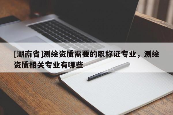[湖南省]测绘资质需要的职称证专业，测绘资质相关专业有哪些
