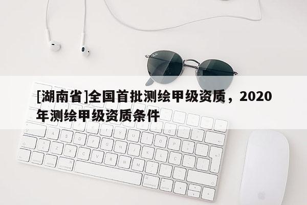 [湖南省]全国首批测绘甲级资质，2020年测绘甲级资质条件