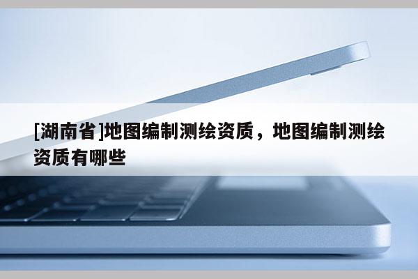 [湖南省]地图编制测绘资质，地图编制测绘资质有哪些