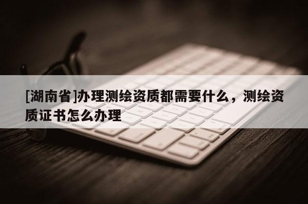 [湖南省]办理测绘资质都需要什么，测绘资质证书怎么办理