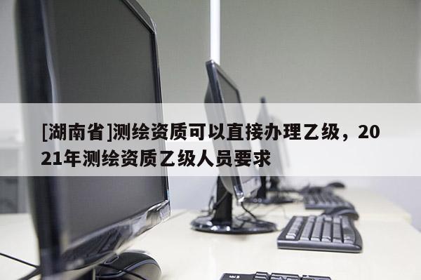 [湖南省]测绘资质可以直接办理乙级，2021年测绘资质乙级人员要求