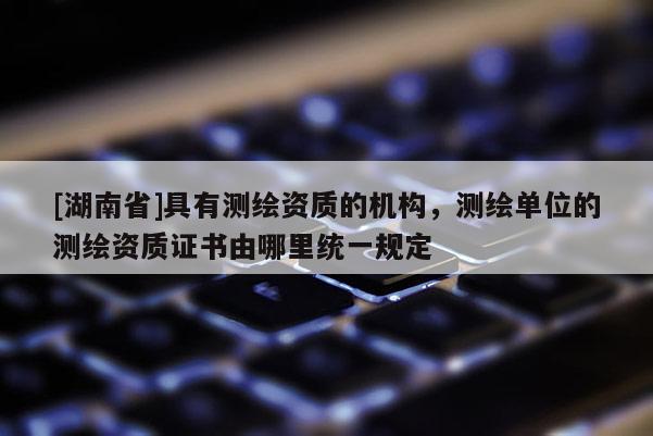 [湖南省]具有测绘资质的机构，测绘单位的测绘资质证书由哪里统一规定