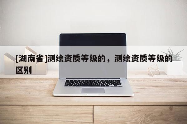 [湖南省]测绘资质等级的，测绘资质等级的区别