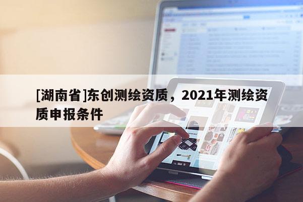 [湖南省]东创测绘资质，2021年测绘资质申报条件
