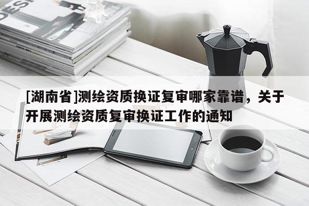 [湖南省]测绘资质换证复审哪家靠谱，关于开展测绘资质复审换证工作的通知